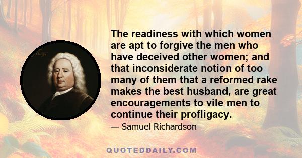 The readiness with which women are apt to forgive the men who have deceived other women; and that inconsiderate notion of too many of them that a reformed rake makes the best husband, are great encouragements to vile