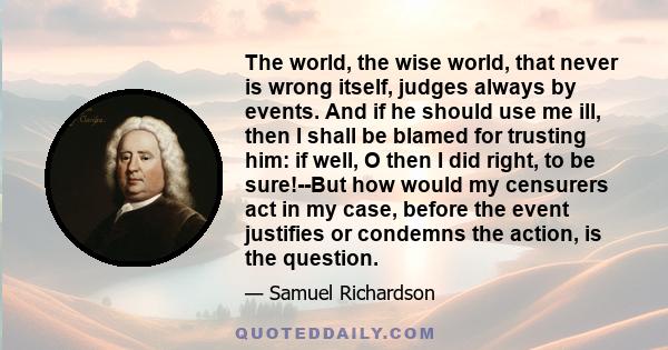 The world, the wise world, that never is wrong itself, judges always by events. And if he should use me ill, then I shall be blamed for trusting him: if well, O then I did right, to be sure!--But how would my censurers