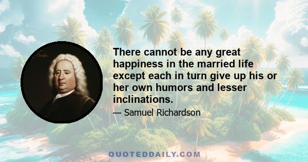 There cannot be any great happiness in the married life except each in turn give up his or her own humors and lesser inclinations.