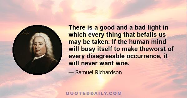 There is a good and a bad light in which every thing that befalls us may be taken. If the human mind will busy itself to make theworst of every disagreeable occurrence, it will never want woe.