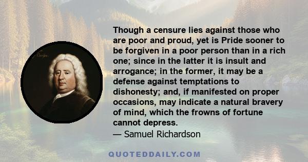 Though a censure lies against those who are poor and proud, yet is Pride sooner to be forgiven in a poor person than in a rich one; since in the latter it is insult and arrogance; in the former, it may be a defense