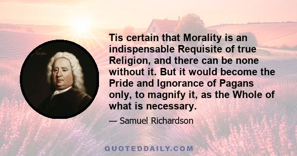 Tis certain that Morality is an indispensable Requisite of true Religion, and there can be none without it. But it would become the Pride and Ignorance of Pagans only, to magnify it, as the Whole of what is necessary.