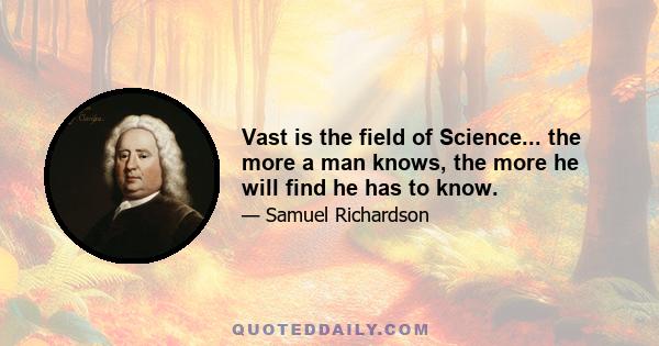 Vast is the field of Science... the more a man knows, the more he will find he has to know.