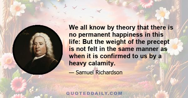 We all know by theory that there is no permanent happiness in this life: But the weight of the precept is not felt in the same manner as when it is confirmed to us by a heavy calamity.