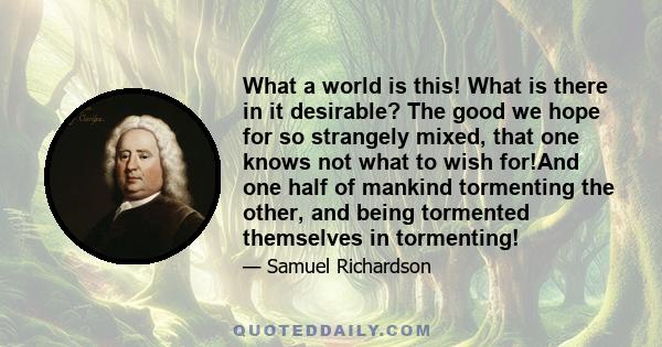 What a world is this! What is there in it desirable? The good we hope for so strangely mixed, that one knows not what to wish for!And one half of mankind tormenting the other, and being tormented themselves in