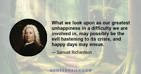 What we look upon as our greatest unhappiness in a difficulty we are involved in, may possibly be the evil hastening to its crisis, and happy days may ensue.