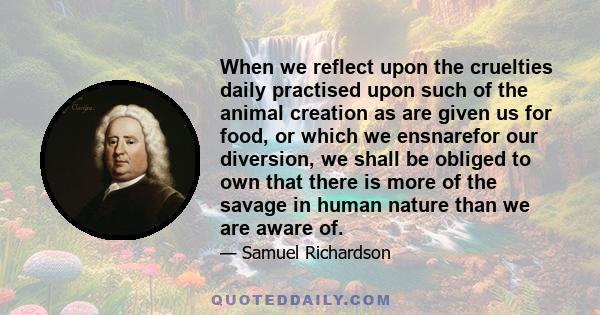 When we reflect upon the cruelties daily practised upon such of the animal creation as are given us for food, or which we ensnarefor our diversion, we shall be obliged to own that there is more of the savage in human