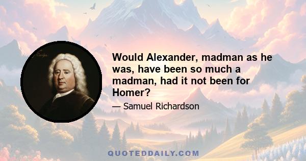 Would Alexander, madman as he was, have been so much a madman, had it not been for Homer?