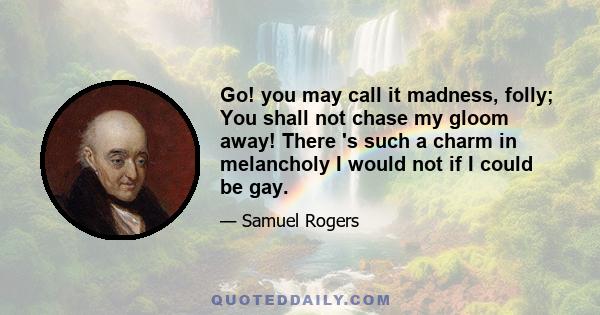 Go! you may call it madness, folly; You shall not chase my gloom away! There 's such a charm in melancholy I would not if I could be gay.