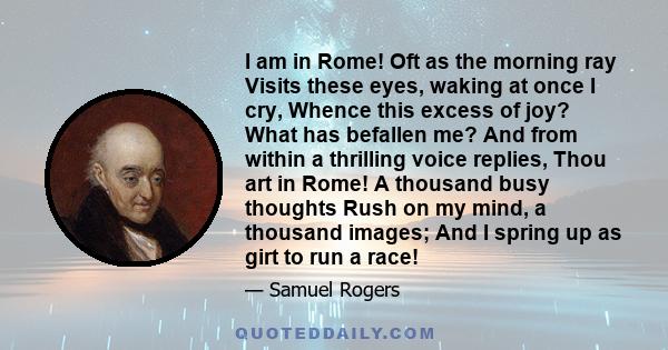 I am in Rome! Oft as the morning ray Visits these eyes, waking at once I cry, Whence this excess of joy? What has befallen me? And from within a thrilling voice replies, Thou art in Rome! A thousand busy thoughts Rush