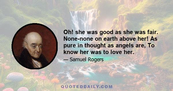 Oh! she was good as she was fair. None-none on earth above her! As pure in thought as angels are, To know her was to love her.