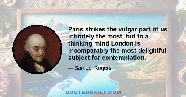 Paris strikes the vulgar part of us infinitely the most, but to a thinking mind London is incomparably the most delightful subject for contemplation.