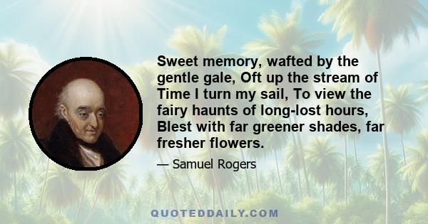 Sweet memory, wafted by the gentle gale, Oft up the stream of Time I turn my sail, To view the fairy haunts of long-lost hours, Blest with far greener shades, far fresher flowers.