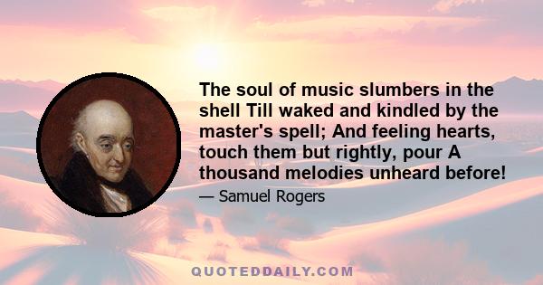 The soul of music slumbers in the shell Till waked and kindled by the master's spell; And feeling hearts, touch them but rightly, pour A thousand melodies unheard before!