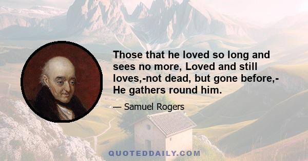 Those that he loved so long and sees no more, Loved and still loves,-not dead, but gone before,- He gathers round him.