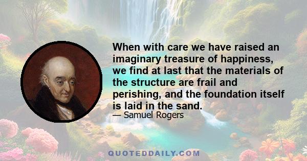 When with care we have raised an imaginary treasure of happiness, we find at last that the materials of the structure are frail and perishing, and the foundation itself is laid in the sand.