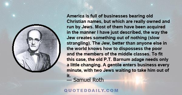 America is full of businesses bearing old Christian names, but which are really owned and run by Jews. Most of them have been acquired in the manner I have just described, the way the Jew creates something out of