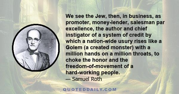 We see the Jew, then, in business, as promoter, money-lender, salesman par excellence, the author and chief instigator of a system of credit by which a nation-wide usury rises like a Golem (a created monster) with a