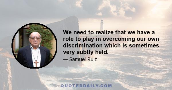 We need to realize that we have a role to play in overcoming our own discrimination which is sometimes very subtly held.