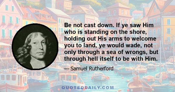 Be not cast down. If ye saw Him who is standing on the shore, holding out His arms to welcome you to land, ye would wade, not only through a sea of wrongs, but through hell itself to be with Him.