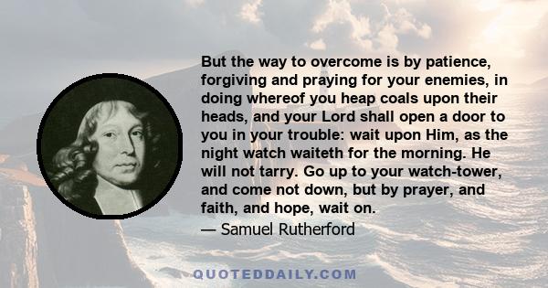 But the way to overcome is by patience, forgiving and praying for your enemies, in doing whereof you heap coals upon their heads, and your Lord shall open a door to you in your trouble: wait upon Him, as the night watch 