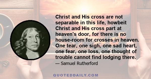 Christ and His cross are not separable in this life, howbeit Christ and His cross part at heaven's door, for there is no house-room for crosses in heaven. One tear, one sigh, one sad heart, one fear, one loss, one