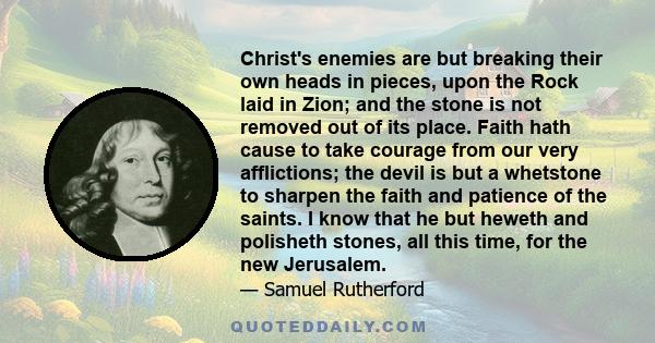 Christ's enemies are but breaking their own heads in pieces, upon the Rock laid in Zion; and the stone is not removed out of its place. Faith hath cause to take courage from our very afflictions; the devil is but a