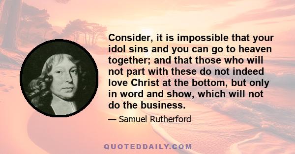 Consider, it is impossible that your idol sins and you can go to heaven together; and that those who will not part with these do not indeed love Christ at the bottom, but only in word and show, which will not do the