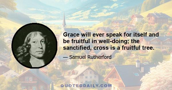 Grace will ever speak for itself and be fruitful in well-doing; the sanctified, cross is a fruitful tree.