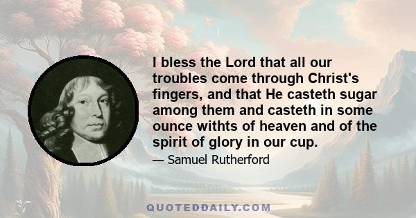 I bless the Lord that all our troubles come through Christ's fingers, and that He casteth sugar among them and casteth in some ounce withts of heaven and of the spirit of glory in our cup.