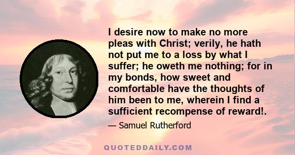 I desire now to make no more pleas with Christ; verily, he hath not put me to a loss by what I suffer; he oweth me nothing; for in my bonds, how sweet and comfortable have the thoughts of him been to me, wherein I find