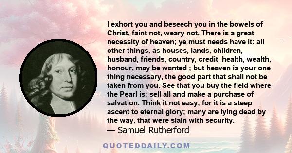 I exhort you and beseech you in the bowels of Christ, faint not, weary not. There is a great necessity of heaven; ye must needs have it: all other things, as houses, lands, children, husband, friends, country, credit,