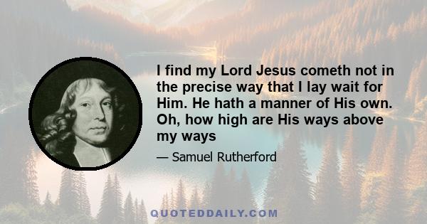 I find my Lord Jesus cometh not in the precise way that I lay wait for Him. He hath a manner of His own. Oh, how high are His ways above my ways