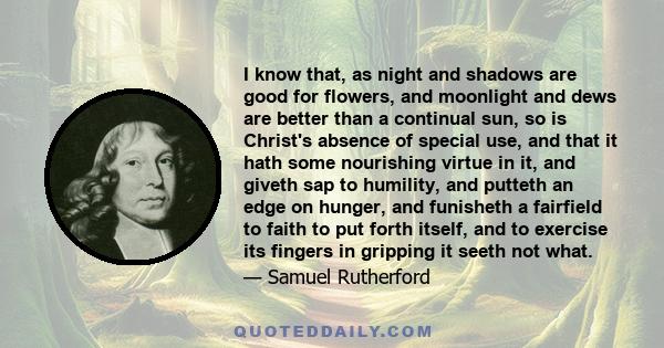 I know that, as night and shadows are good for flowers, and moonlight and dews are better than a continual sun, so is Christ's absence of special use, and that it hath some nourishing virtue in it, and giveth sap to