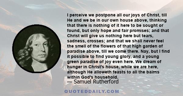 I perceive we postpone all our joys of Christ, till He and we be in our own house above, thinking that there is nothing of it here to be sought or found, but only hope and fair promises; and that Christ will give us