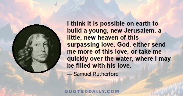 I think it is possible on earth to build a young, new Jerusalem, a little, new heaven of this surpassing love. God, either send me more of this love, or take me quickly over the water, where I may be filled with his