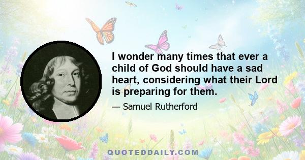 I wonder many times that ever a child of God should have a sad heart, considering what their Lord is preparing for them.