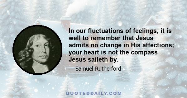 In our fluctuations of feelings, it is well to remember that Jesus admits no change in His affections; your heart is not the compass Jesus saileth by.