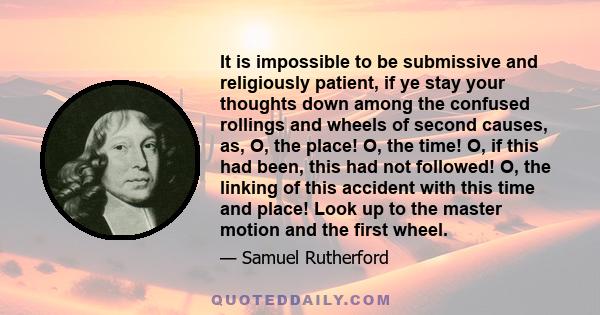 It is impossible to be submissive and religiously patient, if ye stay your thoughts down among the confused rollings and wheels of second causes, as, O, the place! O, the time! O, if this had been, this had not