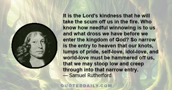 It is the Lord's kindness that he will take the scum off us in the fire. Who know how needful winnowing is to us and what dross we have before we enter the kingdom of God? So narrow is the entry to heaven that our