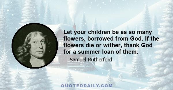 Let your children be as so many flowers, borrowed from God. If the flowers die or wither, thank God for a summer loan of them.