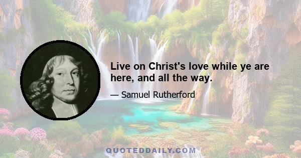 Live on Christ's love while ye are here, and all the way.