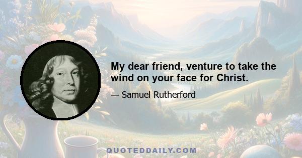 My dear friend, venture to take the wind on your face for Christ.