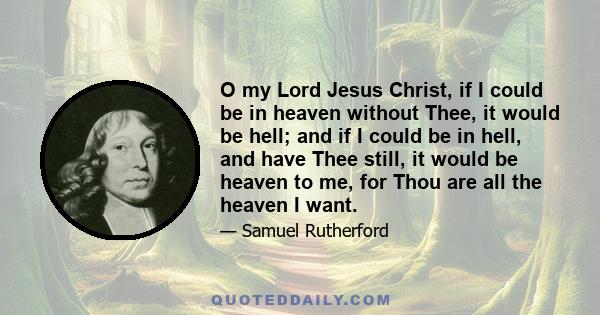 O my Lord Jesus Christ, if I could be in heaven without Thee, it would be hell; and if I could be in hell, and have Thee still, it would be heaven to me, for Thou are all the heaven I want.