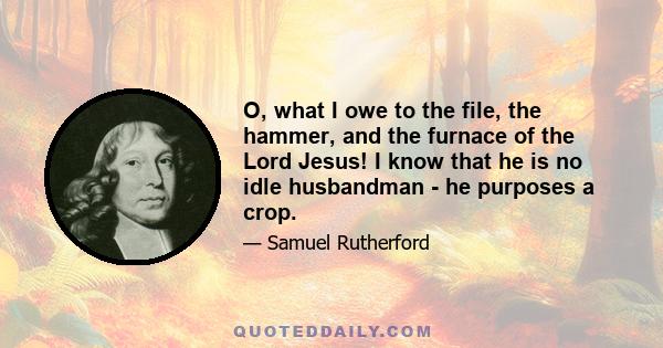 O, what I owe to the file, the hammer, and the furnace of the Lord Jesus! I know that he is no idle husbandman - he purposes a crop.