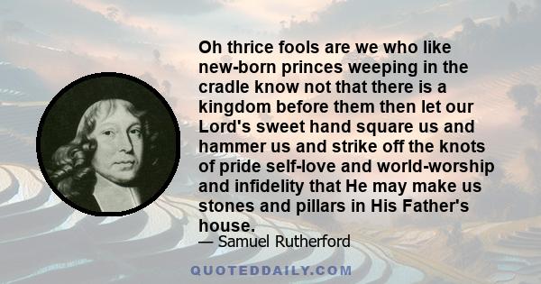 Oh thrice fools are we who like new-born princes weeping in the cradle know not that there is a kingdom before them then let our Lord's sweet hand square us and hammer us and strike off the knots of pride self-love and