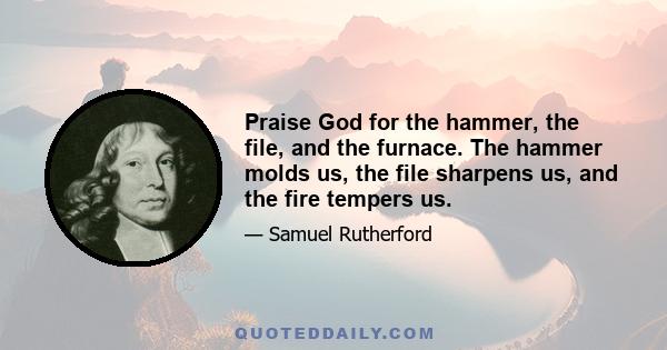 Praise God for the hammer, the file, and the furnace. The hammer molds us, the file sharpens us, and the fire tempers us.