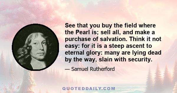 See that you buy the field where the Pearl is; sell all, and make a purchase of salvation. Think it not easy: for it is a steep ascent to eternal glory: many are lying dead by the way, slain with security.