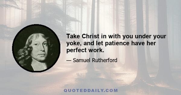 Take Christ in with you under your yoke, and let patience have her perfect work.