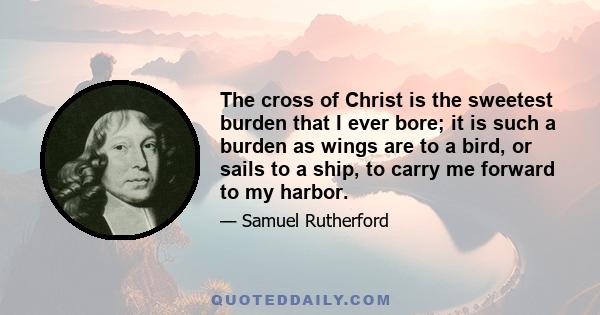 The cross of Christ is the sweetest burden that I ever bore; it is such a burden as wings are to a bird, or sails to a ship, to carry me forward to my harbor.